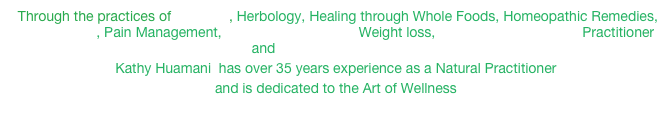  Through the practices of Iridology, Herbology, Healing through Whole Foods, Homeopathic Remedies, Biofeedback, Pain Management, Lymphatic Drainage, Weight loss, Emotion & Body Code Practitioner and Lightwave Technology
Kathy Huamani  has over 35 years experience as a Natural Practitioner 
and is dedicated to the Art of Wellness

